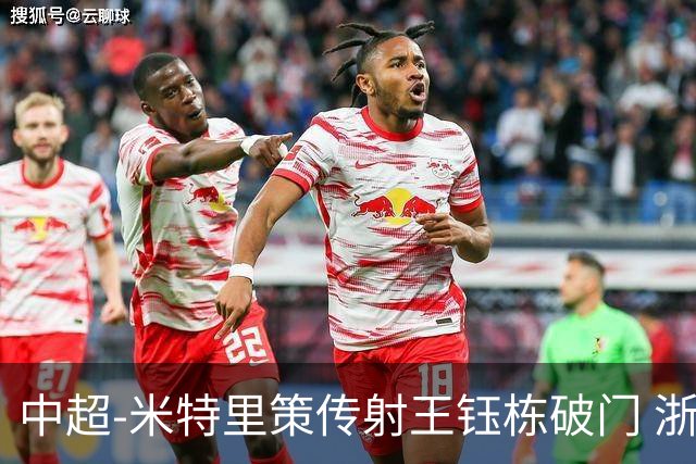 中超-米特里策传射王钰栋破门 浙江4-2辽宁铁人