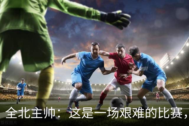 全北主帅：这是一场艰难的比赛，拿到1分对我来说可以接受