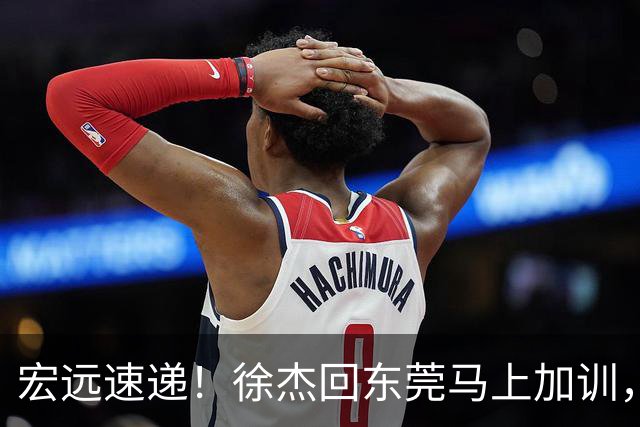 宏远速递！徐杰回东莞马上加训，徐昕归家心切，周鹏发声鼓励球队