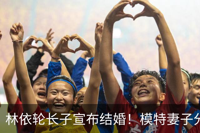 林依轮长子宣布结婚！模特妻子分享婚纱照，双方家长出镜幸福洋溢