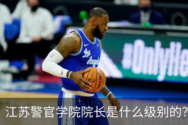 江苏警官学院院长是什么级别的？