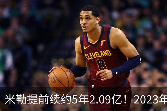 米勒提前续约5年2.09亿！2023年前五新秀4人拿肥约