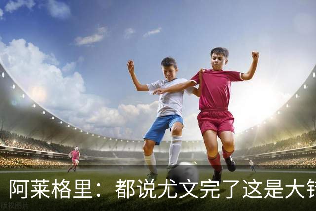 阿莱格里：都说尤文完了这是大错特错，他们受挫后往往更危险